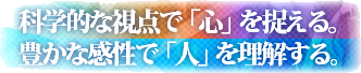 科学的な視点で「心」を捉える。豊かな感性で「人」を理解する。