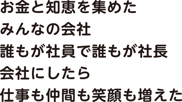 お金と知恵を集めた みんなの会社 誰もが社員で誰もが社長 会社にしたら 仕事も仲間も笑顔も増えた