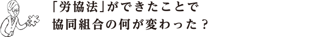 「労協法」ができたことで 協同組合の何が変わった？